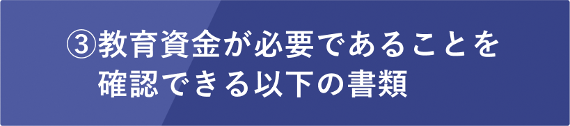 ③教育資金が必要であることを確認できる以下の書類