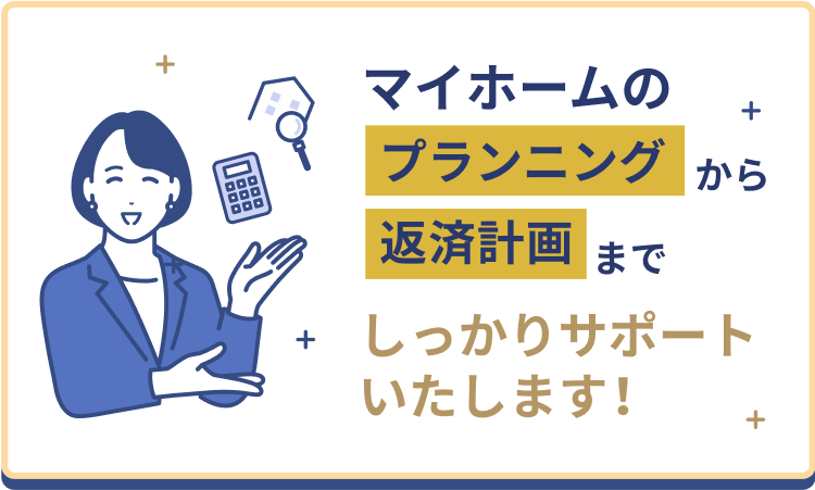 マイホームのプランニングから返済計画までしっかりサポートいたします！